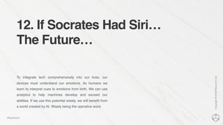 12. If Socrates Had Siri…
The Future…
To integrate tech comprehensively into our lives, our
devices must understand our emotions. As humans we
learn to interpret cues to emotions from birth. We can use
analytics to help machines develop and exceed our
abilities. If we use this potential wisely, we will beneﬁt from
a world created by AI. Wisely being the operative word.
Copyright©2016NexusCxLtd
#hippobook
 
