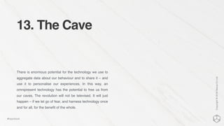 13. The Cave
There is enormous potential for the technology we use to
aggregate data about our behaviour and to share it – and
use it to personalise our experiences. In this way, an
omnipresent technology has the potential to free us from
our caves. The revolution will not be televised. It will just
happen – if we let go of fear, and harness technology once
and for all, for the beneﬁt of the whole.
Copyright©2016NexusCxLtd
#hippobook
 