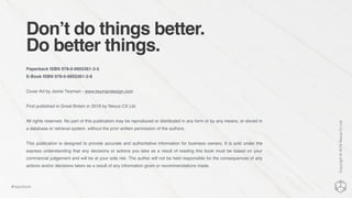 Don’t do things better.
Do better things.
Paperback ISBN 978-0-9955361-3-5
E-Book ISBN 978-0-9955361-2-8
Cover Art by Jamie Twyman - www.twymandesign.com
First published in Great Britain in 2016 by Nexus CX Ltd
All rights reserved. No part of this publication may be reproduced or distributed in any form or by any means, or stored in
a database or retrieval system, without the prior written permission of the authors.
This publication is designed to provide accurate and authoritative information for business owners. It is sold under the
express understanding that any decisions or actions you take as a result of reading this book must be based on your
commercial judgement and will be at your sole risk. The author will not be held responsible for the consequences of any
actions and/or decisions taken as a result of any information given or recommendations made.
Copyright©2016NexusCxLtd
#hippobook
 