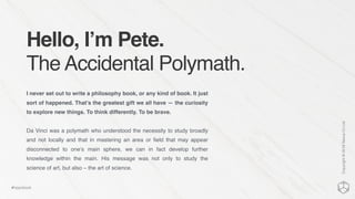 Hello, I’m Pete.
The Accidental Polymath.
I never set out to write a philosophy book, or any kind of book. It just
sort of happened. That’s the greatest gift we all have — the curiosity
to explore new things. To think differently. To be brave.
Da Vinci was a polymath who understood the necessity to study broadly
and not locally and that in mastering an area or ﬁeld that may appear
disconnected to one’s main sphere, we can in fact develop further
knowledge within the main. His message was not only to study the
science of art, but also – the art of science.
Copyright©2016NexusCxLtd
#hippobook
 