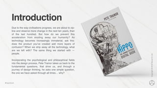 Introduction
Due to the way civilisations progress, we are about to zip-
line and observe more change in the next ten years, than
of the last hundred. But how do we prevent this
acceleration from eroding away our humanity? As
technology becomes increasingly immaterial, ask this:
does the product you’ve created add more layers of
confusion? When we strip away all the technology, what
are we left with? The same thing we started with —
people.
Incorporating the psychological and philosophical ﬁelds
into the design process, Pete Trainor takes us back to the
fundamental questions, that drive us, and through a
journey of design thinking, he asks one simple question,
the one we have asked through all times… why?
Copyright©2016NexusCxLtd
#hippobook
 