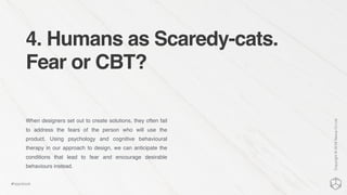 4. Humans as Scaredy-cats.
Fear or CBT?
When designers set out to create solutions, they often fail
to address the fears of the person who will use the
product. Using psychology and cognitive behavioural
therapy in our approach to design, we can anticipate the
conditions that lead to fear and encourage desirable
behaviours instead.
Copyright©2016NexusCxLtd
#hippobook
 