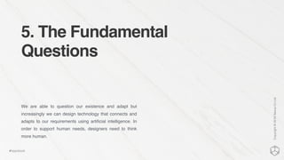 5. The Fundamental
Questions
We are able to question our existence and adapt but
increasingly we can design technology that connects and
adapts to our requirements using artiﬁcial intelligence. In
order to support human needs, designers need to think
more human.
Copyright©2016NexusCxLtd
#hippobook
 