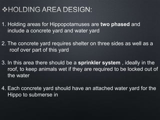 1. Holding areas for Hippopotamuses are two phased and
include a concrete yard and water yard
2. The concrete yard requires shelter on three sides as well as a
roof over part of this yard
3. In this area there should be a sprinkler system , ideally in the
roof, to keep animals wet if they are required to be locked out of
the water
4. Each concrete yard should have an attached water yard for the
Hippo to submerse in
 