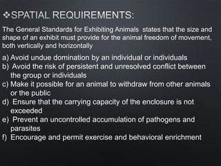 The General Standards for Exhibiting Animals states that the size and
shape of an exhibit must provide for the animal freedom of movement,
both vertically and horizontally
a) Avoid undue domination by an individual or individuals
b) Avoid the risk of persistent and unresolved conflict between
the group or individuals
c) Make it possible for an animal to withdraw from other animals
or the public
d) Ensure that the carrying capacity of the enclosure is not
exceeded
e) Prevent an uncontrolled accumulation of pathogens and
parasites
f) Encourage and permit exercise and behavioral enrichment
 
