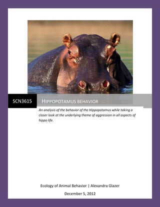 Glazer |0




SCN3615    HIPPOPOTAMUS BEHAVIOR
                                                                    12/4/2012
          An analysis of the behavior of the Hippopotamus while taking a
          closer look at the underlying theme of aggression in all aspects of
          hippo life.




           Ecology of Animal Behavior | Alexandra Glazer
                          December 5, 2012
 