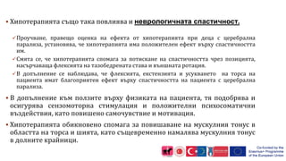 Хипотерапията също така повлиява и неврологичната спастичност.
Проучване, правещо оценка на ефекта от хипотерапията при деца с церебрална
парализа, установява, че хипотерапията има положителен ефект върху спастичността
им.
Смята се, че хипотерапията спомага за потискане на спастичността чрез позицията,
насърчаваща флексията на тазобедрената става и външната ротация.
В допълнение се наблюдава, че флексията, екстензията и усукването на торса на
пациента имат благоприятен ефект върху спастичността на пациента с церебрална
парализа.
 В допълнение към ползите върху физиката на пациента, тя подобрява и
осигурява сензомоторна стимулация и положителни психосоматични
въздействия, като повишено самочувствие и мотивация.
 Хипотерапията обикновено спомага за повишаване на мускулния тонус в
областта на торса и шията, като същевременно намалява мускулния тонус
в долните крайници.
 