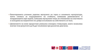  Хипотерапията успешно укрепва мускулите на торса и основната мускулатура,
което спомага за поддържането на стойката, повишава равновесието и
координацията при ходене, намалява мускулния тонус по отношение на спастиката
и осигурява на пациентите по-добро осъзнаване на собственото си тяло.
 Движението на коня предоставя уникална сензорна стимулация, която позволява
всички тези резултати да бъдат възможни при различни диагнози.
 