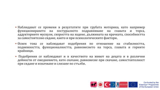  Наблюдават се промени в резултатите при грубата моторика, като например
функционирането на постуралното подравняване на главата и торса,
аддукторните мускули, скоростта на ходене, дължината на крачката, способността
за самостоятелно сядане, както и при психологическите фактори.
 Освен това се наблюдават подобрения по отношение на стабилността,
подвижността, функционалността, равновесието на торса, главата и горните
крайници.
 Подобрения се наблюдават и в качеството на живот на децата и в различни
дейности от ежедневието, като скачане, равновесие при скачане, самостоятелност
при сядане и изкачване и слизане по стълби.
 