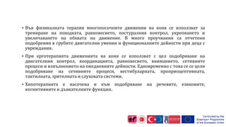  Във физикалната терапия многопосочните движения на коня се използват за
трениране на походката, равновесието, постуралния контрол, укрепването и
увеличаването на обхвата на движение. В много проучвания са отчетени
подобрения в грубите двигателни умения и функционалните дейности при деца с
увреждания.
 При ерготерапията движенията на коня се използват с цел подобряване на
двигателния контрол, координацията, равновесието, вниманието, сетивните
процеси и изпълнението на ежедневните дейности. Едновременно с това се се цели
подобряване на сетивните процеси, вестибуларната, проприоцептивната,
тактилната, зрителната и слуховата системи.
 Хипотерапията е насочена и към подобряване на речевите, езиковите,
когнитивните и дъвкателните функции.
 