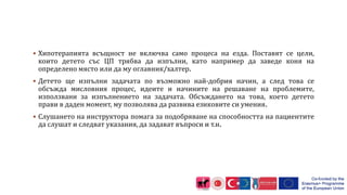 Хипотерапията всъщност не включва само процеса на езда. Поставят се цели,
които детето със ЦП трябва да изпълни, като например да заведе коня на
определено място или да му оглавник/халтер.
 Детето ще изпълни задачата по възможно най-добрия начин, а след това се
обсъжда мисловния процес, идеите и начините на решаване на проблемите,
използвани за изпълнението на задачата. Обсъждането на това, което детето
прави в даден момент, му позволява да развива езиковите си умения.
 Слушането на инструктора помага за подобряване на способността на пациентите
да слушат и следват указания, да задават въпроси и т.н.
 