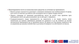  Хипотерапията често се използва като средство за лечение на тревожност.
 Конете усещат опасността и реагират с повишено внимание към заобикалящата ги среда,
като често се опитват да избягат, ако ситуацията им се струва твърде опасна.
 Лицата, страдащи от тревожни разстройства, могат да усетят тези промени чрез
наблюдение, което им дава възможност да ги обсъдят с терапевта.
 Съсредоточаването върху тревожността на животното, а не върху своята, може
значително да намали тревожната реакция на пациента и да му позволи да възпре
автоматично проявящите му се тревожни мисли. По време на този процес пациентът ще
се упражнява да запазва спокойствие и да поема отговорност за собствените си мисли.
 