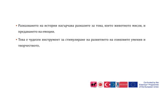  Разказването на истории насърчава разказите за това, което животното мисли, и
предаването на емоции.
 Това е чудесен инструмент за стимулиране на развитието на езиковите умения и
творчеството.
 