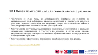  Констатира се също така, че хипотерапията подобрява способността за
възстановяване след заболяване, намалява депресията и чувството за самота и
поддържа социалната подкрепа при възрастните хора, което предполага нейното
благотворно физическо и психологическо въздействие.
 Хипотерапията се отнася до целенасочено планирани, образователни и социално
интегрирани интервенции, с участието на животни и групи деца, юноши,
възрастни или възрастни хора с когнитивни, афективни и двигателни увреждания
и поведенчески проблеми.
 Хипотерапията е ефективна за повишаване на себеуважението при децата.
• https://www.youtube.com/watch?v=NWqwZan7PMU
 