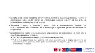  Конете имат много качества като топлина, миризма, плавни движения, големи и
интензивни очи, които могат да стимулират важния аспект от процеса на
привързване за развитието на човека.
 Връзката с коне, установена с коня, също е изключителен елемент за
възстановяване на съзнанието на психомоторните умения, реакции и емоции на
пациентите.
 Хипотерапията често се използва като упражнение за изграждане на екип или в
семейна или групова терапия.
 Това води до увеличаване на междуличностната комуникация.
 Тъй като е ориентиран към целите, той влияе положително и върху развитието на
комуникативните умения, като дава възможност на групата да работи заедно за
постигане на обща цел.
 