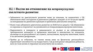  Забавянето на двигателното развитие може да означава, че пациентите с СД
обикновено имат постурален и равновесен дефицит, нуждаят се от по-дълго време
за извършване на движение и реакция и променени двигателни синергии.
 Освен това забавеното двигателно развитие на бебетата и децата с СД обикновено
се изразява в отпуснатост на сухожилията и генерализирана мускулна хипотония.
 Нарушенията в походката и равновесието се дължат и на субмаксимален
тренировъчен капацитет и променена кинетика и кинематика на походката,
дължащи се на разхлабеност на ставите, затлъстяване, мускулна хипотония, както
и на автономна дисфункция.
 Трябва да се отбележи, че такива ниски нива на физическа дееспособност
ограничават способността на възрастните с СД да извършват ежедневни дейности,
като по този начин се отразяват на качеството им на живот.
 