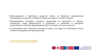  Хипотерапията е ефективно средство, когато се обмислят терапевтични
интервенции за деца със синдром на Даун на възраст 2 и повече години.
 Хипотерапията осигурява сензорна стимулация на мускулите и ставите,
въздейства върху равновесието и усещането за движение и осигурява
разнообразни тактилни преживявания чрез топлината на тялото на коня.
 В допълнение към телесната топлина на коня, този ефект се наблюдава, когато
клиентът разтрива или прегръща коня.
• https://www.youtube.com/watch?v=QvpYjjN70W8
• https://www.youtube.com/watch?v=hGkHJefC86Y
 