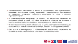  Когато позицията на пациента и ритъма и движението на коня се комбинират,
корекциите на стойката и тазовите и раменните стави се разделят. По този начин
се осигуряват постурална стабилност, коригиране на торса и тонични
корекции/импулси.
 В специализираната литературат се посочва, че ритмичното движение на
гръбначния стълб на коня стимулира постуралните рефлекси на пациента и
осигурява двигателно възстановяване чрез трениране на равновесието.
 По този начин хипотерапията обикновено представлява терапевтичен подход за
подобряване на постуралното коригиране при деца с СД и с постурални промени.
 Сред целите на хипотерапията са подобряване на равновесието, увеличаване на
мускулната сила и подобряване на фината двигателна координаци.
 