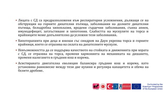  Лицата с СД са предразположени към респираторни усложнения, дължащи се на
обструкция на горните дихателни пътища, заболявания на долните дихателни
пътища, белодробна хипоплазия, вродени сърдечни заболявания, сънна апнея,
имунодефицит, затлъстяване и хипотония. Слабостта на мускулите на торса и
крайниците може допълнително да усложни тези заболявания.
 Хипотерапията при деца и юноши със синдром на Даун укрепва торса и горните
крайници, което се отразява на силата на дихателните мускули.
 Невъзможността да се поддържа качеството на стойката и движенията при хората
с СД, се отразява на торса, променя хармонията на механиката на дишането,
променя налягането в гръдния кош и корема.
 Асистираната двигателна еволюция балансира гръдния кош и корема, като
установява равновесие между тези две кухини и регулира капацитета и обема на
белите дробове.
 