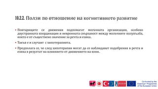  Повтарящите се движения подпомагат мозъчната организация, особено
двустранната координация и невронната свързаност между мозъчните полукълба,
която е от съществено значение за речта и езика.
 Такъв е и случаят с хипотерапията.
 Предполага се, че след хипотерапия могат да се наблюдават подобрения в речта и
езика в резултат на влиянието от движението на коня.
 