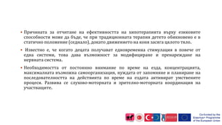  Причината за отчитане на ефективността на хипотерапията върху езиковите
способности може да бъде, че при традиционната терапия детето обикновено е в
статично положение (седнало), докато движението на коня засяга цялото тяло.
 Известно е, че когато децата получават едновременна стимулация в повече от
една системи, това дава възможност за модифициране и пренареждане на
нервната система.
 Необходимостта от постоянно внимание по време на езда, концентрацията,
максималната възможна самоорганизация, нуждата от запомняне и планиране на
последователността на действията по време на ездата активират умствените
процеси. Развива се слухово-моторната и зрително-моторната координация на
участващите.
 