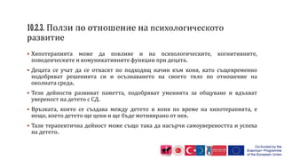 Хипотерапията може да повлияе и на психологическите, когнитивните,
поведенческите и комуникативните функции при децата.
 Децата се учат да се отнасят по подходящ начин към коня, като същевременно
подобряват решенията си и осъзнаването на своето тяло по отношение на
околната среда.
 Тези дейности развиват паметта, подобряват уменията за общуване и вдъхват
увереност на детето с СД.
 Връзката, която се създава между детето и коня по време на хипотерапията, е
нещо, което детето ще цени и ще бъде мотивирано от нея.
 Тази терапевтична дейност може също така да насърчи самоувереността и успеха
на детето.
 