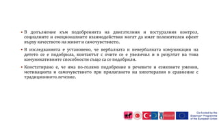  В допълнение към подобренията на двигателния и постуралния контрол,
социалните и емоционалните взаимодействия могат да имат положителен ефект
върху качеството на живот и самочувствието.
 В изследванията е установено, че вербалната и невербалната комуникация на
детето се е подобрила, контактът с очите се е увеличил и в резултат на това
комуникативните способности също са се подобрили.
 Констатирано е, че има по-голямо подобрение в речевите и езиковите умения,
мотивацията и самочувствието при прилагането на хипотерапия в сравнение с
традиционното лечение.
 