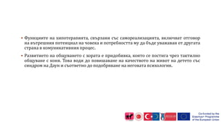  Функциите на хипотерапията, свързани със самореализацията, включват отговор
на вътрешния потенциал на човека и потребността му да бъде уважаван от другата
страна в комуникативния процес.
 Развитието на общуването с хората е придобивка, която се постига чрез тактилно
общуване с коня. Това води до повишаване на качеството на живот на детето със
синдром на Даун и съответно до подобряване на неговата психология.
 
