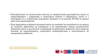  Разстройствата от аутистичния спектър са неврологични разстройства, които се
характеризират с нарушения в социалните умения и общуването, както и с
повтарящо се и стереотипно поведение. Въпреки че не всички, 80-90% от децата
имат тази характеристка.
 Тези нарушения на фината моторика могат да повлияят на способността на децата
да започват, ефективно да извършват и да превключват между целенасочени
движения, както и да участват в подходящи за развитието дейности, което може да
повлияе на комуникацията, социалните взаимодействия и изпълнението на
ежедневните дейности.
https://www.youtube.com/watch?v=drPzexd-V_Y
https://www.youtube.com/watch?v=TjqYgiCXKlg
 