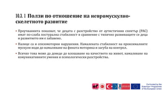  Проучванията показват, че децата с разстройство от аутистичния спектър (РАС)
имат по-слаба постурална стабилност в сравнение с типично развиващите се деца
и развитието им е забавено.
 Налице са и сензомоторни нарушения. Намалената стабилност на проксималните
мускули води до намаляване на фината моторика и загуба на контрол.
 Всичко това може да доведе до влошаване на качеството на живот, намаляване на
комуникативните умения и психологически разстройства.
 