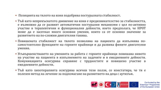  Позицията на тялото на коня подобрява постуралната стабилност.
 Тъй като непрекъснатото движение на коня е предизвикателство за стабилността,
е възможно да се развият автоматични постурални механизми с цел по-активно
участие в терапевтични и функционални дейности, което предполага, че HPOT
може да е засегнал много основни умения, които са от основно значение за
развитието на по-сложни двигателни такива.
 Повишената стабилност на тялото позволява на пациента да изпълнява по-
самостоятелно функциите на горните крайници и да развива фините двигателни
умения.
 Усъвършенстването на уменията за работа с горните крайници повишава нивото
на участие на пациента в изпълнението на задачите и в ежедневните дейности.
Комуникацията осигурява справяне с трудностите и повишено участие в
ежедневните дейности.
 Тъй като хипотерапията осигурява всички тези ползи, се констатира, че тя е
полезен метод на лечение за подпомагане на развитието на деца с аутизъм.
 