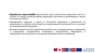  Церебрална парализа(ЦП) представлява група двигателни нарушения, които се
дължат на трайно непрогресиращо увреждане, настъпило в развиващия се мозък
на плода или бебето.
 Церебралната парализа е група от постоянни нарушения в развитието на
движенията и стойката, които водят до ограничаване на активността и се дължат
на непрогресиращи смущения.
 Моторните/двигателните нарушения при ЦП често са придружавани от нарушения
в усещанията, възприятията, познанието, психологията, общуването и
поведението, от епилепсия и от вторични мускулно-скелетни проблеми.
 
