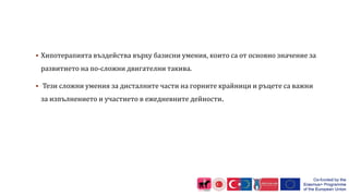  Хипотерапията въздейства върху базисни умения, които са от основно значение за
развитието на по-сложни двигателни такива.
 Тези сложни умения за дисталните части на горните крайници и ръцете са важни
за изпълнението и участието в ежедневните дейности.
 