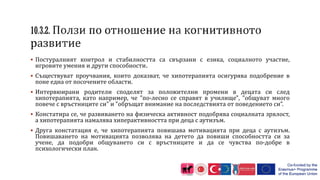  Постуралният контрол и стабилността са свързани с езика, социалното участие,
игровите умения и други способности.
 Съществуват проучвания, които доказват, че хипотерапията осигурява подобрение в
поне една от посочените области.
 Интервюирани родители споделят за положителни промени в децата си след
хипотерапията, като например, че "по-лесно се справят в училище", "общуват много
повече с връстниците си" и "обръщат внимание на последствията от поведението си”.
 Констатира се, че развиването на физическа активност подобрява социалната зрялост,
а хипотерапията намалява хиперактивността при деца с аутизъм.
 Друга констатация е, че хипотерапията повишава мотивацията при деца с аутизъм.
Повишаването на мотивацията позволява на детето да повиши способността си за
учене, да подобри общуването си с връстниците и да се чувства по-добре в
психологически план.
 