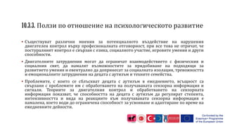  Съществуват различни мнения за потенциалното въздействие на нарушения
двигателен контрол върху професионалната отговорност, при все това не отричат, че
постуралният контрол е свързан с езика, социалното участие, игровите умения и други
способности.
 Двигателните затруднения могат да ограничат взаимодействието с физическия и
социалния свят, да намалят възможностите за придобиване на подходящи за
развитието умения и евентуално да допринесат за социалната изолация, тревожността
и емоционалните затруднения на децата с аутизъм и техните семейства.
 Проблемите, с които се сблъскват децата с аутизъм в ежедневието, всъщност са
свързани с проблемите им с обработването на получаваната сензорна информация и
сигнали. Теориите за двигателния контрол и обработването на сензорната
информация показват, че способността на децата с аутизъм да регулират степента,
интензивността и вида на реакциите към получаваната сензорна информация е
намалена, което води до ограничена способност за усвояване и адаптиране по време на
ежедневните дейности.
 