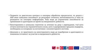  Теориите за двигателен контрол и сензорна обработка предполагат, че децата с
ASD имат намалена способност да регулират степента, интензивността и типа на
реакциите на сензорна информация. Това води до ограничени способности за
привикване и адаптиране по време на ежедневните дейности.
 Хипотерапията е уникална стратегия за лечение на деца с увреждания, тъй като
отчита контекста на терапевтичната сесия, като същевременно предлага подкрепа,
необходима за оспорване на когнитивно -сензомоторните системи.
 Доказано е, че практиката на хипотерапията води до подобрения в адаптацията и
повишена готовност за участие в ежедневните дейности.
 