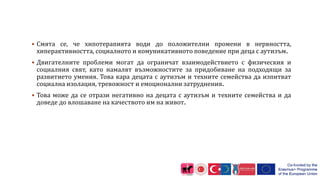  Смята се, че хипотерапията води до положителни промени в нервността,
хиперактивността, социалното и комуникативното поведение при деца с аутизъм.
 Двигателните проблеми могат да ограничат взаимодействието с физическия и
социалния свят, като намалят възможностите за придобиване на подходящи за
развитието умения. Това кара децата с аутизъм и техните семейства да изпитват
социална изолация, тревожност и емоционални затруднения.
 Това може да се отрази негативно на децата с аутизъм и техните семейства и да
доведе до влошаване на качеството им на живот.
 