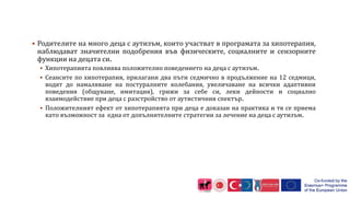  Родителите на много деца с аутизъм, които участват в програмата за хипотерапия,
наблюдават значителни подобрения във физическите, социалните и сензорните
функции на децата си.
 Хипотерапията повлиява положително поведението на деца с аутизъм.
 Сеансите по хипотерапия, прилагани два пъти седмично в продължение на 12 седмици,
водят до намаляване на постуралните колебания, увеличаване на всички адаптивни
поведения (общуване, имитация), грижи за себе си, леки дейности и социално
взаимодействие при деца с разстройство от аутистичния спектър.
 Положителният ефект от хипотерапията при деца е доказан на практика и тя се приема
като възможност за една от допълнителните стратегии за лечение на деца с аутизъм.
 