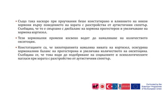  Също така наскоро при проучвания беше констатирано и влиянието на някои
хормони върху поведението на хората с разстройства от аутистичния спектър.
Съобщава, че то е свързано с дисбаланс на хормона прогестерон и увеличаване на
хормона кортизол.
 Тези хормонални промени косвено водят до намаляване на количеството
окситоцин.
 Констатациите са, че хипотерапията намалява нивата на кортизол, осигурява
хормоналния баланс на прогестерона и увеличава количеството на окситоцина.
Съобщава се, че това води до подобряване на социалните и психологическите
нагласи при хората с разстройство от аутистичния спектър.
 