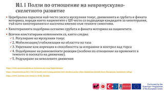  Церебрална парализа най-често засяга мускулния тонус, движенията и грубата и фината
моторика, поради което пациентите с ЦП често са подходящи кандидати за хипотерапия,
тъй като хипотерапията е насочена именно към техните симптоми.
 Хипотерапията подобрява осезаемо грубата и фината моторика на пациентите.
 Всички констатирани компоненти са, както следва:
1. Регулиране на мускулния тонус
2. Мобилизация/стабилизация на областта на таза
3. Укрепване или корекция в способността за изправяне и контрол над торса
4. Подобряване на равновесните реакции (особено по отношение на промените в
темпото и посоката на движение).
5. Редуциране на неволевите движения
https://www.sensationalkids.ie/childrens-services/hippotherapy/
https://braceworks.ca/2017/09/13/health-tech/young-patients-with-cerebral-palsy-other-disabilities-benefit-from-therapeutic-horseback-riding/
https://www.youtube.com/watch?v=S1R4_HrnHkc
 