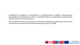 Синдромът на дефицит на вниманието и хиперактивност (СДВХ) е неврологично
разстройство на развитието, което се характеризира със симптоми на невнимание,
хиперактивност и импулсивност.
 Тези особености могат да доведат до неуспех в обучението, намалена двигателна
активност и социални взаимоотношения при децата със СДВХ.
 