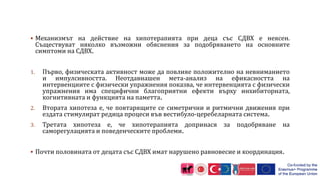  Механизмът на действие на хипотерапията при деца със СДВХ е неясен.
Съществуват няколко възможни обяснения за подобряването на основните
симптоми на СДВХ.
1. Първо, физическата активност може да повлияе положително на невниманието
и импулсивността. Неотдавнашен мета-анализ на ефикасността на
интервенциите с физически упражнения показва, че интервенцията с физически
упражнения има специфични благоприятни ефекти върху инхибиторната,
когнитивната и функцията на паметта.
2. Втората хипотеза е, че повтарящите се симетрични и ритмични движения при
ездата стимулират редица процеси във вестибуло-церебеларната система.
3. Третата хипотеза е, че хипотерапията допринася за подобряване на
саморегулацията и поведенческите проблеми.
 Почти половината от децата със СДВХ имат нарушено равновесие и координация.
 