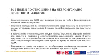  Децата и юношите със СДВХ имат намалени умения за груба и фина моторика и
намалени двигателни умения.
 Скорошни изследвания на невроизображенията също показват, че невронните
мрежи, регулиращи двигателните функции, са дисфункционални при хората със
СДВХ.
 В проучванията се лансира идеята, че СДВХ може да се дължи на дефицити развити
във времето и свързани с фронтостриатално-церебеларната мрежа. В друго
проучване се стига до подобни заключения по отношение на синхронизацията в
лявата фронто-стритално-церебеларна мрежа по време на задачи при лица със
СДВХ.
 Проучванията стигат до извода, че церебеларната дисфункция допринася за
постуралния дисбаланс и дисбаланса на походката при деца със СДВХ.
• https://www.youtube.com/watch?v=SFmkCXkeRp4
 