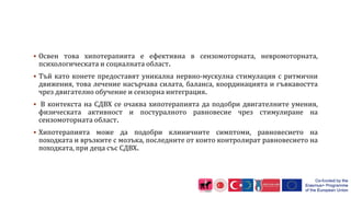  Освен това хипотерапията е ефективна в сензомоторната, невромоторната,
психологическата и социалната област.
 Тъй като конете предоставят уникална нервно-мускулна стимулация с ритмични
движения, това лечение насърчава силата, баланса, координацията и гъвкавостта
чрез двигателно обучение и сензорна интеграция.
 В контекста на СДВХ се очаква хипотерапията да подобри двигателните умения,
физическата активност и постуралното равновесие чрез стимулиране на
сензомоторната област.
 Хипотерапията може да подобри клиничните симптоми, равновесието на
походката и връзките с мозъка, последните от които контролират равновесието на
походката, при деца със СДВХ.
 