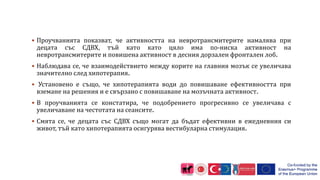  Проучванията показват, че активността на невротрансмитерите намалява при
децата със СДВХ, тъй като като цяло има по-ниска активност на
невротрансмитерите и повишена активност в десния дорзален фронтален лоб.
 Наблюдава се, че взаимодействието между корите на главния мозък се увеличава
значително след хипотерапия.
 Установено е също, че хипотерапията води до повишаване ефективността при
вземане на решения и е свързано с повишаване на мозъчната активност.
 В проучванията се констатира, че подобрението прогресивно се увеличава с
увеличаване на честотата на сеансите.
 Смята се, че децата със СДВХ също могат да бъдат ефективни в ежедневния си
живот, тъй като хипотерапията осигурява вестибуларна стимулация.
 