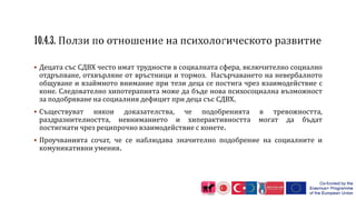  Децата със СДВХ често имат трудности в социалната сфера, включително социално
отдръпване, отхвърляне от връстници и тормоз. Насърчаването на невербалното
общуване и взаймното внимание при тези деца се постига чрез взаимодействие с
коне. Следователно хипотерапията може да бъде нова психосоциална възможност
за подобряване на социалния дефицит при деца със СДВХ.
 Съществуват някои доказателства, че подобренията в тревожността,
раздразнителността, невниманието и хиперактивността могат да бъдат
постигнати чрез реципрочно взаимодействие с конете.
 Проучванията сочат, че се наблюдава значително подобрение на социалните и
комуникативни умения.
 