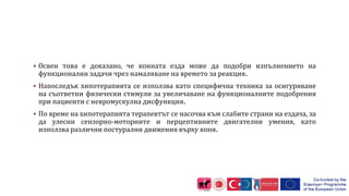  Освен това е доказано, че конната езда може да подобри изпълнението на
функционални задачи чрез намаляване на времето за реакция.
 Напоследък хипотерапията се използва като специфична техника за осигуряване
на съответни физически стимули за увеличаване на функционалните подобрения
при пациенти с невромускулна дисфункция.
 По време на хипотерапията терапевтът се насочва към слабите страни на ездача, за
да улесни сензорно-моторните и перцептивните двигателни умения, като
използва различни постурални движения върху коня.
 