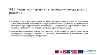  В литературата има проучвания за хипотерапията, според които тя увеличава
скоростта на ходене и подвижността при развитието на статичното и динамичното
равновесие при невромускулни заболявания. Съобщава се, че причината за това е
свързана с развитието на проприоцепцията и ранната адаптация.
 Настоящите проучвания предоставят количествени доказателства, че дори кратка
хипотерапия подобрява времето за реакция, равновесието и вниманието при
пациенти с невромускулна дисфункция.
 