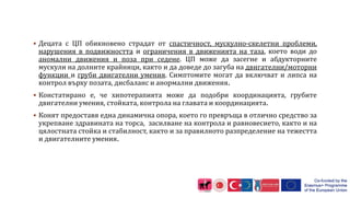  Децата с ЦП обикновено страдат от спастичност, мускулно-скелетни проблеми,
нарушения в подвижността и ограничения в движенията на таза, което води до
аномални движения и поза при седене. ЦП може да засегне и абдукторните
мускули на долните крайници, както и да доведе до загуба на двигателни/моторни
функции и груби двигателни умения. Симптомите могат да включват и липса на
контрол върху позата, дисбаланс и анормални движения.
 Констатирано е, че хипотерапията може да подобри координацията, грубите
двигателни умения, стойката, контрола на главата и координацията.
 Конят предоставя една динамична опора, което го превръща в отлично средство за
укрепване здравината на торса, засилване на контрола и равновесието, както и на
цялостната стойка и стабилност, както и за правилното разпределение на тежестта
и двигателните умения.
 