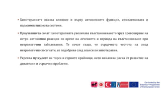  Хипотерапията оказва влияние и върху автономните функции, симпатиковата и
парасимпатиковата системи.
 Проучванията сочат: хипотерапията увеличава възстановяването чрез провокиране на
остри автономни реакции по време на лечението и периода на възстановяване при
неврологични заболявания. Те сочат също, че сърдечната честота на лица
неврологично засегнати, се подобрява след сеанси по хипотерапия.
 Укрепва мускулите на торса и горните крайници, като намалява риска от развитие на
дихателни и сърдечни проблеми.
 